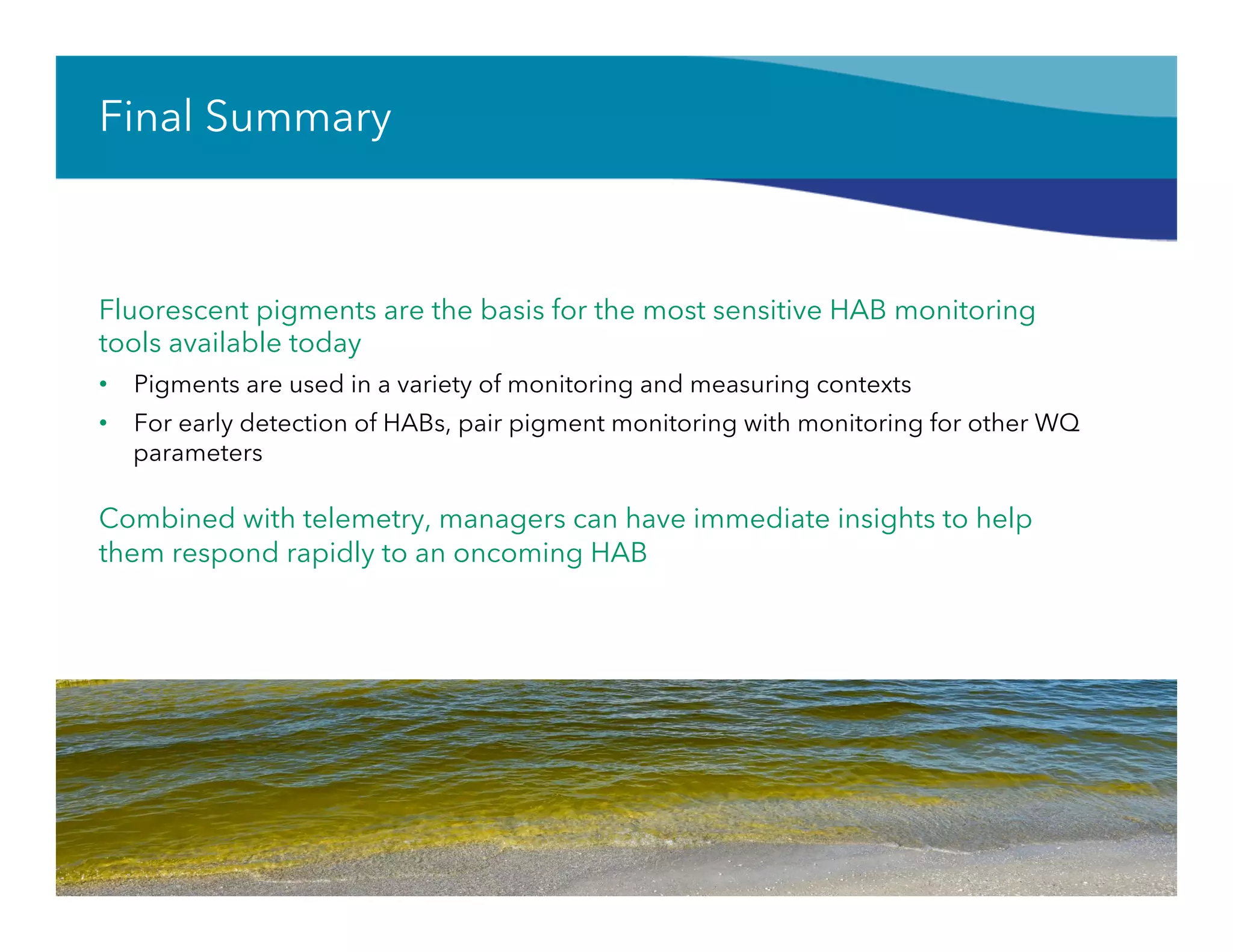 Final Summary
Fluorescent pigments are the basis for the most sensitive HAB monitoring
tools available today
•  Pigments are used in a variety of monitoring and measuring contexts
•  For early detection of HABs, pair pigment monitoring with monitoring for other WQ
parameters
Combined with telemetry, managers can have immediate insights to help
them respond rapidly to an oncoming HAB
64
 