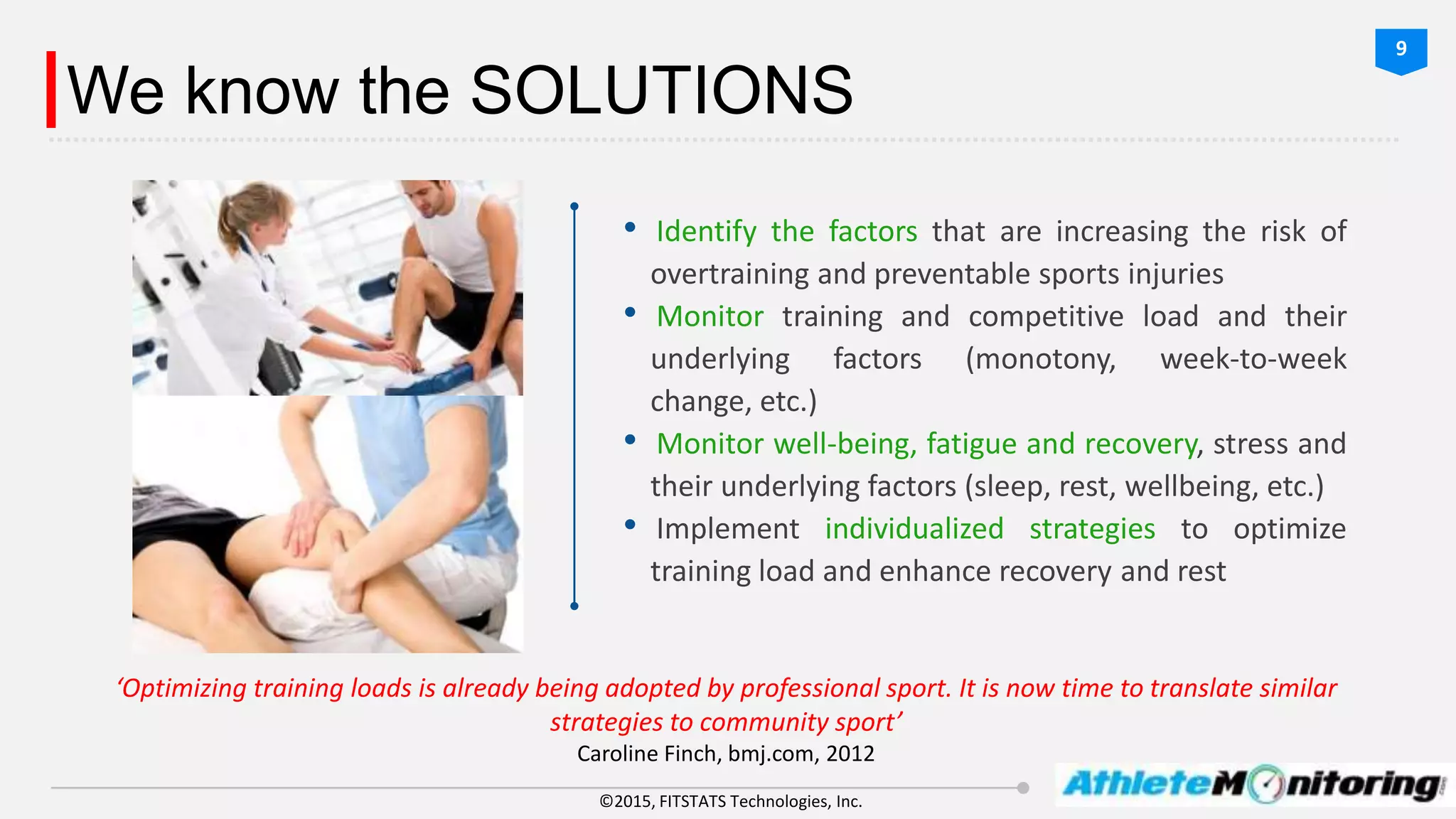 ©2015, FITSTATS Technologies, Inc.
We know the SOLUTIONS
• Identify the factors that are increasing the risk of
overtraining and preventable sports injuries
• Monitor training and competitive load and their
underlying factors (monotony, week-to-week
change, etc.)
• Monitor well-being, fatigue and recovery, stress and
their underlying factors (sleep, rest, wellbeing, etc.)
• Implement individualized strategies to optimize
training load and enhance recovery and rest
‘Optimizing training loads is already being adopted by professional sport. It is now time to translate similar
strategies to community sport’
Caroline Finch, bmj.com, 2012
9
 