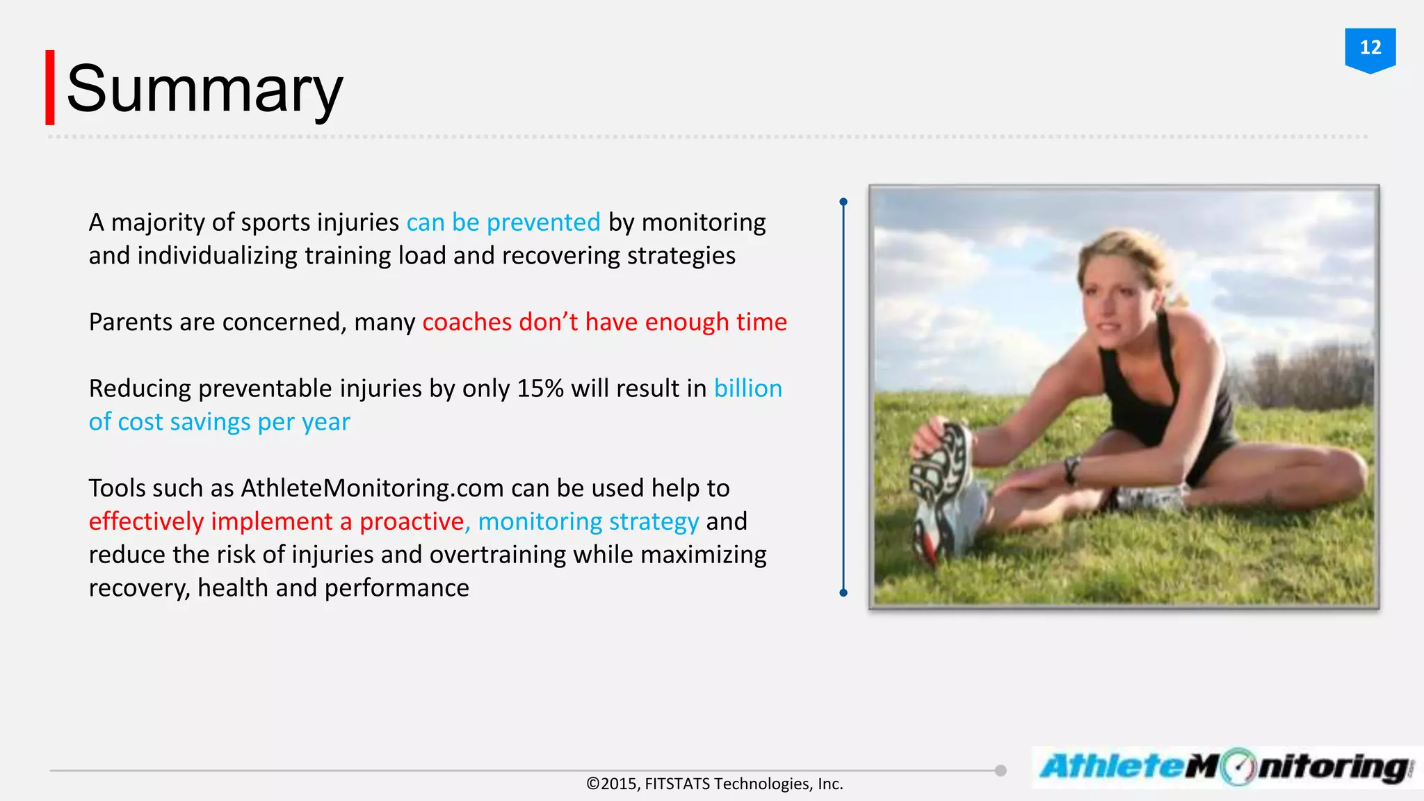 ©2015, FITSTATS Technologies, Inc.
Summary
A majority of sports injuries can be prevented by monitoring
and individualizing training load and recovering strategies
Parents are concerned, many coaches don’t have enough time
Reducing preventable injuries by only 15% will result in billion
of cost savings per year
Tools such as AthleteMonitoring.com can be used help to
effectively implement a proactive, monitoring strategy and
reduce the risk of injuries and overtraining while maximizing
recovery, health and performance
12
 