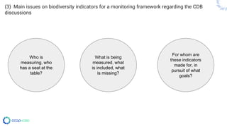 (3) Main issues on biodiversity indicators for a monitoring framework regarding the CDB
discussions
Who is
measuring, who
has a seat at the
table?
What is being
measured, what
is included, what
is missing?
For whom are
these indicators
made for, in
pursuit of what
goals?
 