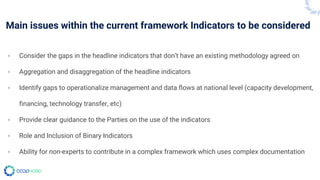 Main issues within the current framework Indicators to be considered
- Consider the gaps in the headline indicators that don’t have an existing methodology agreed on
- Aggregation and disaggregation of the headline indicators
- Identify gaps to operationalize management and data flows at national level (capacity development,
financing, technology transfer, etc)
- Provide clear guidance to the Parties on the use of the indicators
- Role and Inclusion of Binary Indicators
- Ability for non-experts to contribute in a complex framework which uses complex documentation
 