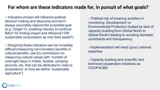 - Indicators chosen will influence political
decision making and discourse and don’t
always accurately capture the purported goal
(e.g. Target 15, enabling industry to continue
BAU? Or limiting impact and influence? OR
sustainable consumption as only food waste?)
- Designing these indicators can be incredibly
difficult (measuring non-monetary benefits or
cultural benefits, see EU commission on
measuring cultural values with “number of
overnight stays in hotels, hostels, camping
grounds, etc. that can be attributed to visits to
ecosystems” or how we define “sustainable
agriculture”)
- Political risk of lowering ambition in
monitoring: Development vs
Environmental Protection (fueled by lack of
capacity building from Global North to
Global South) leading to avoiding domestic
constraints and transparency
- Implementation will need (your) national
expertise
- Capacity building and scientific and
technical cooperation initiatives as
COOP4CBD
For whom are these indicators made for, in pursuit of what goals?
 