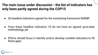 The main issue under discussion - the list of indicators has
only been partly agreed during the COP15
● 26 headline indicators agreed for the monitoring framework KMGBF
● From these headline indicators 10 do not have an agreed up-to-date
methodology yet
● Efforts should focus in identify and/or develop suitable indicators to fill
these gaps
 