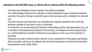 Indicators in the KM GBF meet, or will be able to meet by 2025 the following criteria
- The data and metadata of each indicator are publicly available;
- The methodology related to the indicator is either published in peer-reviewed academic
journal or has gone through a scientific peer-review process and is validated for national
use;
- The data sources and indicators are compiled and regularly updated with a time lag
between updates of less than 5 years, if possible;
- A mechanism for maintaining the indicator methodology and/or data generation (e.g., by
a member of the Biodiversity Indicators Partnership, an intergovernmental organization
or a well-established scientific institution) and guidance on the use of the indicator is
provided;
- Indicators are able to detect trends relevant to the components of the goals and targets;
- When possible, indicators are aligned with existing frameworks such as the Sustainable
Development Goals, SEEA, EBVs.
 