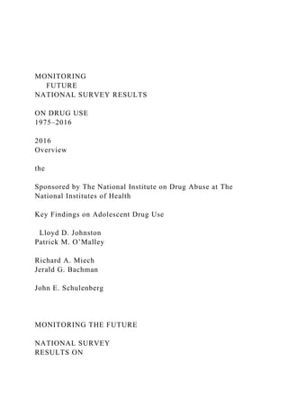 MONITORING
FUTURE
NATIONAL SURVEY RESULTS
ON DRUG USE
1975–2016
2016
Overview
the
Sponsored by The National Institute on Drug Abuse at The
National Institutes of Health
Key Findings on Adolescent Drug Use
Lloyd D. Johnston
Patrick M. O’Malley
Richard A. Miech
Jerald G. Bachman
John E. Schulenberg
MONITORING THE FUTURE
NATIONAL SURVEY
RESULTS ON
 