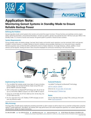 Application Note:
Monitoring Genset Systems in Standby Mode to Ensure
Reliable Backup Power
Defining the Problem:
Gensets typically include control systems that monitor and control the engine functions. Primary functions are start/stop control, engine
speed, operating parameters, and protection/shutdown. As back-up systems, gensets may operate less than 100 hours per year. While in the
standby mode, it is critical to monitor and maintain the genset system to prevent a failure-to-start condition.
Implementing the Solution:
1. The microBlox®
uB modules accept many types of inputs including
battery voltage, low fuel level (4-20mA), heater temp (RTD) and
genset ON/OFF (switched voltage).
2. With configuration via Bluetooth®
technology, each uB can be set
up as a transmitter (0 to 5V output) or an alarm (0 or 5V output).
3. Using i2o: In the field, the XT1221-000 has 8 VI. At the shop, the
XT1541-000 has 8 VO.
4. For i2o, map each VI to a VO. Modbus TCP/IP messages are sent
over any Ethernet media.
Featured Products:
microBlox®
Configured via Bluetooth®
technology:
uB31-B, uB32-B, uB34-B
Ethernet i2o: XT1221-000, XT1541-000
Acromag Agility™ Mobile App
The Bluetooth®
word mark and logos are registered trademarks owned by the Bluetooth SIG, Inc. and any use of such marks by Acromag is under license. Other trademarks are property of their respective owners.
Printed in USA 11/2016
Tel 248-295-0880 ■ Fax 248-624-9234 ■ sales@acromag.com ■ www.acromag.com ■ 30765 Wixom Rd, Wixom, MI 48393 USA
Why Acromag:
Acromag offers versatile signal conditioners providing transmitter or alarm outputs as well as easy to set up and fast configuration using the
Agility™ mobile application. MicroBlox®
uB modules offer high performance with wide temperature operation for outdoor applications and
vibration/shock ratings for engine monitoring.
System Requirements:
During standby mode, the battery voltage, fuel level, block heater and transfer switch operation must be monitored. With most gensets
installed in remote locations, a suitable method to transmit conditions during standby mode back to an instrument shop is required.
Remote acquisition over an Ethernet LAN is preferred for short to medium distances. For longer distances, cellular, satellite or cloud
services can be required. Analog and alarm status should be displayed for continuous monitoring in the instrument shop.
Notes:
Did this App Note help you today? Tell us what you think with
these 4 quick questions.
XT1221
8VI
i2o
Ethernet
ModbusTCP/IP
Instrument Shop Panel
Battery Heater Fuel ATS
XT1541
8VO
Alarms
Levels
Genset
microBlox® uB
I/O Modules
24.00 75.00
 