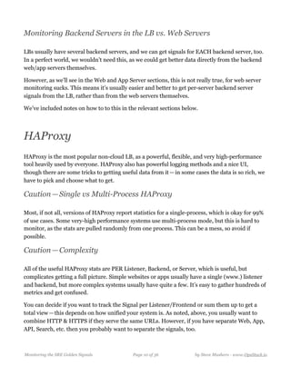 Monitoring Backend Servers in the LB vs. Web Servers
LBs usually have several backend servers, and we can get signals for EACH backend server, too.
In a perfect world, we wouldn’t need this, as we could get better data directly from the backend
web/app servers themselves.
However, as we’ll see in the Web and App Server sections, this is not really true, for web server
monitoring sucks. This means it’s usually easier and better to get per-server backend server
signals from the LB, rather than from the web servers themselves.
We’ve included notes on how to to this in the relevant sections below.
HAProxy
HAProxy is the most popular non-cloud LB, as a powerful, flexible, and very high-performance
tool heavily used by everyone. HAProxy also has powerful logging methods and a nice UI,
though there are some tricks to getting useful data from it — in some cases the data is so rich, we
have to pick and choose what to get.
Caution — Single vs Multi-Process HAProxy
Most, if not all, versions of HAProxy report statistics for a single-process, which is okay for 99%
of use cases. Some very-high performance systems use multi-process mode, but this is hard to
monitor, as the stats are pulled randomly from one process. This can be a mess, so avoid if
possible.
Caution — Complexity
All of the useful HAProxy stats are PER Listener, Backend, or Server, which is useful, but
complicates getting a full picture. Simple websites or apps usually have a single (www.) listener
and backend, but more complex systems usually have quite a few. It’s easy to gather hundreds of
metrics and get confused.
You can decide if you want to track the Signal per Listener/Frontend or sum them up to get a
total view — this depends on how unified your system is. As noted, above, you usually want to
combine HTTP & HTTPS if they serve the same URLs. However, if you have separate Web, App,
API, Search, etc. then you probably want to separate the signals, too.
Monitoring the SRE Golden Signals Page ! of !10 36 by Steve Mushero - www.OpsStack.io
 
