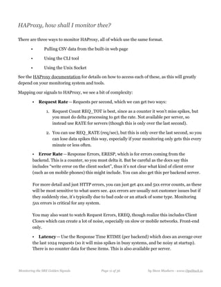 HAProxy, how shall I monitor thee?
There are three ways to monitor HAProxy, all of which use the same format.
• Pulling CSV data from the built-in web page
• Using the CLI tool
• Using the Unix Socket
See the HAProxy documentation for details on how to access each of these, as this will greatly
depend on your monitoring system and tools.
Mapping our signals to HAProxy, we see a bit of complexity:
• Request Rate — Requests per second, which we can get two ways:
1. Request Count REQ_TOT is best, since as a counter it won’t miss spikes, but
you must do delta processing to get the rate. Not available per server, so
instead use RATE for servers (though this is only over the last second). 
2. You can use REQ_RATE (req/sec), but this is only over the last second, so you
can lose data spikes this way, especially if your monitoring only gets this every
minute or less often. 
• Error Rate — Response Errors, ERESP, which is for errors coming from the
backend. This is a counter, so you must delta it. But be careful as the docs say this
includes “write error on the client socket”, thus it’s not clear what kind of client error
(such as on mobile phones) this might include. You can also get this per backend server. 
  
For more detail and just HTTP errors, you can just get 4xx and 5xx error counts, as these
will be most sensitive to what users see. 4xx errors are usually not customer issues but if
they suddenly rise, it’s typically due to bad code or an attack of some type. Monitoring
5xx errors is critical for any system.  
  
You may also want to watch Request Errors, EREQ, though realize this includes Client
Closes which can create a lot of noise, especially on slow or mobile networks. Front-end
only.
• Latency — Use the Response Time RTIME (per backend) which does an average over
the last 1024 requests (so it will miss spikes in busy systems, and be noisy at startup).
There is no counter data for these items. This is also available per server.
Monitoring the SRE Golden Signals Page ! of !11 36 by Steve Mushero - www.OpsStack.io
 