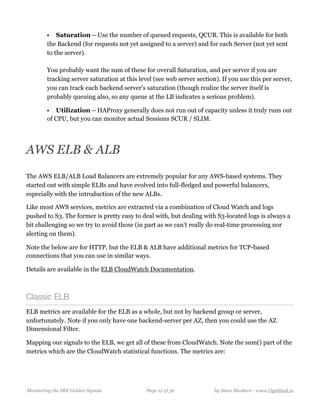 • Saturation — Use the number of queued requests, QCUR. This is available for both
the Backend (for requests not yet assigned to a server) and for each Server (not yet sent
to the server).  
  
You probably want the sum of these for overall Saturation, and per server if you are
tracking server saturation at this level (see web server section). If you use this per server,
you can track each backend server’s saturation (though realize the server itself is
probably queuing also, so any queue at the LB indicates a serious problem).
• Utilization — HAProxy generally does not run out of capacity unless it truly runs out
of CPU, but you can monitor actual Sessions SCUR / SLIM. 
AWS ELB & ALB
The AWS ELB/ALB Load Balancers are extremely popular for any AWS-based systems. They
started out with simple ELBs and have evolved into full-fledged and powerful balancers,
especially with the introduction of the new ALBs.
Like most AWS services, metrics are extracted via a combination of Cloud Watch and logs
pushed to S3. The former is pretty easy to deal with, but dealing with S3-located logs is always a
bit challenging so we try to avoid those (in part as we can’t really do real-time processing nor
alerting on them).
Note the below are for HTTP, but the ELB & ALB have additional metrics for TCP-based
connections that you can use in similar ways.
Details are available in the ELB CloudWatch Documentation.
Classic ELB
ELB metrics are available for the ELB as a whole, but not by backend group or server,
unfortunately. Note if you only have one backend-server per AZ, then you could use the AZ
Dimensional Filter.
Mapping our signals to the ELB, we get all of these from CloudWatch. Note the sum() part of the
metrics which are the CloudWatch statistical functions. The metrics are:
Monitoring the SRE Golden Signals Page ! of !12 36 by Steve Mushero - www.OpsStack.io
 