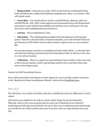 • Request Rate — Requests per second, which we get from the sum(RequestCount)
metric divided by the configured CloudWatch sampling time, either 1 or 5 minutes. This
will include errors.
• Error Rate — You should add two metrics: sum(HTTPCode_Backend_5XX) and
sum(HTTPCode_ELB_5XX), which captures server-generated errors and LB-generated
(important to count backend unavailability and rejections due to full queue). You may
also want to add sum(BackendConnectionErrors).
• Latency — The average(latency). Easy.
• Saturation — The max(SurgeQueueLength) which gets Requests in the backend
queues. Note this is focused solely on backend saturation, not on the LB itself which can
get saturated on CPU (before it auto-scales), but there appears to be no way to monitor
this. 
  
You can also monitor and alert on sum(SpilloverCount) which will be > 0 when the LB is
saturated and rejecting requests because the Surge Queue is full. As with 5xx errors, this
is a very serious situation.
• Utilization — There is no good way to get utilization data on ELBs, as they auto-scale
so their internal capacity is hard to get (though would be nice to get before they scale,
such as when things surge).
Caution for ELB Percentiling Persons 
If you will do percentiles and statistics on these signals, be sure to read the cautions and issues
in the “Statistics for Classic Load Balancer Metrics” section of the CloudWatch docs.
New ALB
The ALB data is very similar to the ELB, with more available data and a few differences in metric
names.
ALB metrics are available for the ALB as a whole, and by Target Group (via Dimension
Filtering), which is how you can get the data for a given set of backend servers instead of
monitoring the Web/App servers directly. Per-server data is not available from the ALB (though
you can filter by AZ, which would be per-server if you have only one target backend server per
AZ).
Monitoring the SRE Golden Signals Page ! of !13 36 by Steve Mushero - www.OpsStack.io
 