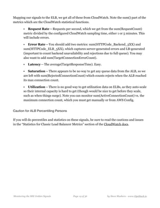 Mapping our signals to the ELB, we get all of these from CloudWatch. Note the sum() part of the
metrics which are the CloudWatch statistical functions.
• Request Rate — Requests per second, which we get from the sum(RequestCount)
metric divided by the configured CloudWatch sampling time, either 1 or 5 minutes. This
will include errors.
• Error Rate — You should add two metrics: sum(HTTPCode_Backend_5XX) and
sum(HTTPCode_ELB_5XX), which captures server-generated errors and LB-generated
(important to count backend unavailability and rejections due to full queue). You may
also want to add sum(TargetConnectionErrorCount).
• Latency — The average(TargetResponseTime). Easy.
• Saturation — There appears to be no way to get any queue data from the ALB, so we
are left with sum(RejectedConnectionCount) which counts rejects when the ALB reached
its max connection count.
• Utilization — There is no good way to get utilization data on ELBs, as they auto-scale
so their internal capacity is hard to get (though would be nice to get before they scale,
such as when things surge). Note you can monitor sum(ActiveConnectionCount) vs. the
maximum connection count, which you must get manually or from AWS Config.
Caution for ALB Percentiling Persons
If you will do percentiles and statistics on these signals, be sure to read the cautions and issues
in the “Statistics for Classic Load Balancer Metrics” section of the CloudWatch docs.
Monitoring the SRE Golden Signals Page ! of !14 36 by Steve Mushero - www.OpsStack.io
 