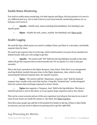 Enable Status Monitoring
You need to enable status monitoring. For both Apache and Nginx, the best practice is to serve it
on a different port (e.g. :81) or lock it down to your local network, monitoring systems, etc. so
bad guys can’t access it.
• Apache — Enable mod_status including ExtendedStatus. See DataDog’s nice
Apache guide.
• Nginx — Enable the stub_status_module. See DataDog’s nice Nginx guide. 
Enable Logging
We need the logs, which means you need to configure them, put them in a nice place, and ideally
separate them by vhost.
We need to get response time in to the logs, which unfortunately is not part of any standard nor
default format. Edit your web configs to get this:
• Apache — We need to add “%D” field into the log definition (usually at the end),
which will get the response time in microseconds (use %T on Apache V1.x, but it only gets
seconds).  
  
This is the basic equivalent to the Nginx $request_time, below. Note there is an unsupported
mod-log-firstbyte module that gets closer to the Nginx $upstream_time, which is really
measuring the backend response time. See Apache Log docs. 
• Nginx — We need to add the ”$upstream_response_time” field for backend
response time, usually at the end of the log line. Using this “backend time” avoids elongated
times for systems that send large responses to slower clients.
• Nginx also supports a “$request_time” field in the log definition. This time is
until the last byte is sent to the client, so it can capture large responses and/or slow clients.  
  
This can be a more accurate picture of the user experience (not always), but may be too noisy if
most of your issues are inside the system vs. the client. See Nginx Log docs.
Note that many people also add the X-Forwarded-For header to the log. If that or other fields
are present, you may need to adjust your parsing tools to get the right field.
Log Processing for Metrics
Monitoring the SRE Golden Signals Page ! of !16 36 by Steve Mushero - www.OpsStack.io
 