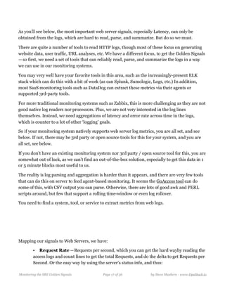 As you’ll see below, the most important web server signals, especially Latency, can only be
obtained from the logs, which are hard to read, parse, and summarize. But do so we must.
There are quite a number of tools to read HTTP logs, though most of these focus on generating
website data, user traffic, URL analyses, etc. We have a different focus, to get the Golden Signals 
— so first, we need a set of tools that can reliably read, parse, and summarize the logs in a way
we can use in our monitoring systems.
You may very well have your favorite tools in this area, such as the increasingly-present ELK
stack which can do this with a bit of work (as can Splunk, Sumologic, Logs, etc.) In addition,
most SaaS monitoring tools such as DataDog can extract these metrics via their agents or
supported 3rd-party tools.
For more traditional monitoring systems such as Zabbix, this is more challenging as they are not
good native log readers nor processors. Plus, we are not very interested in the log lines
themselves. Instead, we need aggregations of latency and error rate across time in the logs,
which is counter to a lot of other ‘logging’ goals.
So if your monitoring system natively supports web server log metrics, you are all set, and see
below. If not, there may be 3rd party or open source tools for this for your system, and you are
all set, see below.
If you don’t have an existing monitoring system nor 3rd party / open source tool for this, you are
somewhat out of luck, as we can’t find an out-of-the-box solution, especially to get this data in 1
or 5 minute blocks most useful to us.
The reality is log parsing and aggregation is harder than it appears, and there are very few tools
that can do this on server to feed agent-based monitoring. It seems the GoAccess tool can do
some of this, with CSV output you can parse. Otherwise, there are lots of good awk and PERL
scripts around, but few that support a rolling time-window or even log rollover.
You need to find a system, tool, or service to extract metrics from web logs.
Mapping our signals to Web Servers, we have:
• Request Rate — Requests per second, which you can get the hard wayby reading the
access logs and count lines to get the total Requests, and do the delta to get Requests per
Second. Or the easy way by using the server’s status info, and thus: 
Monitoring the SRE Golden Signals Page ! of !17 36 by Steve Mushero - www.OpsStack.io
 