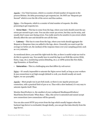   
Apache — Use Total Accesses, which is a counter of total number of requests in the
process lifetime. Do delta processing to get requests/sec. Do NOT use “Requests per
Second” which is over the life of the server and thus useless. 
  
Nginx — Use Requests, which is a counter of total number of requests. Do delta
processing to get requests/sec.
• Error Rate — This has to come from the logs, where your tools should count the 5xx
errors per second to get a rate. You can also count 4xx errors, but they can be noisy, and
usually don’t cause user-facing errors. You really need to be sensitive to 5xx errors which
directly affect the user and should be zero all the time.
• Latency — This has to come from the logs, where your tools should aggregate the
Request or Response time you added to the logs, above. Generally you want to get the
average (or better yet, the median) of the response times over your sampling period, such
as 1 or 5 minutes. 
  
As mentioned above, you need the right tools for this, as there is useful script nor tool to
do this in a generic way. You usually have to send the logs to an ELK-like service (ELK,
Sumo, Logs, etc.), monitoring system (DataDog, etc.), or APM system like New Relic,
App Dynamics, or DynaTrace.
• Saturation — This is a challenging area that differs by web server: 
  
Nginx — It’s nearly impossible to saturate the Nginx server itself, as long as your workers
& max connections is set high enough (default is 1x1K, you should usually set much
higher, we use 4x2048K). 
  
Apache — Most people run in pre-fork mode, so there is one Apache process per
connection, with a practical limit of 500 or so. Thus with a slow backend, it’s very easy to
saturate Apache itself. Thus: 
  
Monitor BusyWorkers vs. the smallest of your configured MaxRequestWorkers/
MaxClients/ServerLimit. When Busy = Max, this server is saturated and cannot accept
new connections (new connections will be queued). 
  
You can also count HTTP 503 errors from the logs which usually happen when the
backend App Server is overloaded, though ideally, you can get that data directly from the
App Server. 
  
Monitoring the SRE Golden Signals Page ! of !18 36 by Steve Mushero - www.OpsStack.io
 