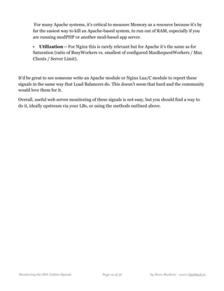  For many Apache systems, it’s critical to measure Memory as a resource because it’s by
far the easiest way to kill an Apache-based system, to run out of RAM, especially if you
are running modPHP or another mod-based app server.
• Utilization — For Nginx this is rarely relevant but for Apache it’s the same as for
Saturation (ratio of BusyWorkers vs. smallest of configured MaxRequestWorkers / Max
Clients / Server Limit).
It’d be great to see someone write an Apache module or Nginx Lua/C module to report these
signals in the same way that Load Balancers do. This doesn’t seem that hard and the community
would love them for it.
Overall, useful web server monitoring of these signals is not easy, but you should find a way to
do it, ideally upstream via your LBs, or using the methods outlined above.
Monitoring the SRE Golden Signals Page ! of !19 36 by Steve Mushero - www.OpsStack.io
 