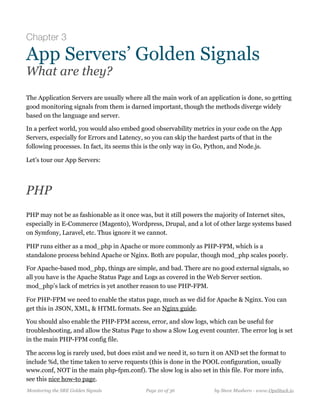 Chapter 3
App Servers’ Golden Signals
What are they?
The Application Servers are usually where all the main work of an application is done, so getting
good monitoring signals from them is darned important, though the methods diverge widely
based on the language and server.
In a perfect world, you would also embed good observability metrics in your code on the App
Servers, especially for Errors and Latency, so you can skip the hardest parts of that in the
following processes. In fact, its seems this is the only way in Go, Python, and Node.js.
Let’s tour our App Servers:
PHP
PHP may not be as fashionable as it once was, but it still powers the majority of Internet sites,
especially in E-Commerce (Magento), Wordpress, Drupal, and a lot of other large systems based
on Symfony, Laravel, etc. Thus ignore it we cannot.
PHP runs either as a mod_php in Apache or more commonly as PHP-FPM, which is a
standalone process behind Apache or Nginx. Both are popular, though mod_php scales poorly.
For Apache-based mod_php, things are simple, and bad. There are no good external signals, so
all you have is the Apache Status Page and Logs as covered in the Web Server section.
mod_php’s lack of metrics is yet another reason to use PHP-FPM.
For PHP-FPM we need to enable the status page, much as we did for Apache & Nginx. You can
get this in JSON, XML, & HTML formats. See an Nginx guide.
You should also enable the PHP-FPM access, error, and slow logs, which can be useful for
troubleshooting, and allow the Status Page to show a Slow Log event counter. The error log is set
in the main PHP-FPM config file.
The access log is rarely used, but does exist and we need it, so turn it on AND set the format to
include %d, the time taken to serve requests (this is done in the POOL configuration, usually
www.conf, NOT in the main php-fpm.conf). The slow log is also set in this file. For more info,
see this nice how-to page.
Monitoring the SRE Golden Signals Page ! of !20 36 by Steve Mushero - www.OpsStack.io
 