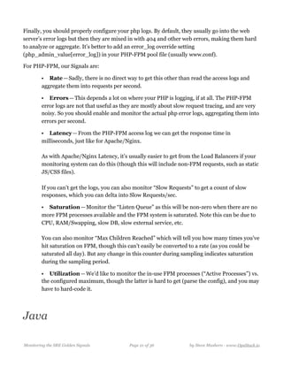 Finally, you should properly configure your php logs. By default, they usually go into the web
server’s error logs but then they are mixed in with 404 and other web errors, making them hard
to analyze or aggregate. It’s better to add an error_log override setting
(php_admin_value[error_log]) in your PHP-FPM pool file (usually www.conf).
For PHP-FPM, our Signals are:
• Rate — Sadly, there is no direct way to get this other than read the access logs and
aggregate them into requests per second.
• Errors — This depends a lot on where your PHP is logging, if at all. The PHP-FPM
error logs are not that useful as they are mostly about slow request tracing, and are very
noisy. So you should enable and monitor the actual php error logs, aggregating them into
errors per second.
• Latency — From the PHP-FPM access log we can get the response time in
milliseconds, just like for Apache/Nginx.  
  
As with Apache/Nginx Latency, it’s usually easier to get from the Load Balancers if your
monitoring system can do this (though this will include non-FPM requests, such as static
JS/CSS files).  
  
If you can’t get the logs, you can also monitor “Slow Requests” to get a count of slow
responses, which you can delta into Slow Requests/sec.
• Saturation — Monitor the “Listen Queue” as this will be non-zero when there are no
more FPM processes available and the FPM system is saturated. Note this can be due to
CPU, RAM/Swapping, slow DB, slow external service, etc.  
  
You can also monitor “Max Children Reached” which will tell you how many times you’ve
hit saturation on FPM, though this can’t easily be converted to a rate (as you could be
saturated all day). But any change in this counter during sampling indicates saturation
during the sampling period.
• Utilization — We’d like to monitor the in-use FPM processes (“Active Processes”) vs.
the configured maximum, though the latter is hard to get (parse the config), and you may
have to hard-code it. 
Java
Monitoring the SRE Golden Signals Page ! of !21 36 by Steve Mushero - www.OpsStack.io
 