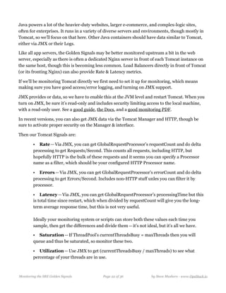 Java powers a lot of the heavier-duty websites, larger e-commerce, and complex-logic sites,
often for enterprises. It runs in a variety of diverse servers and environments, though mostly in
Tomcat, so we’ll focus on that here. Other Java containers should have data similar to Tomcat,
either via JMX or their Logs.
Like all app servers, the Golden Signals may be better monitored upstream a bit in the web
server, especially as there is often a dedicated Nginx server in front of each Tomcat instance on
the same host, though this is becoming less common. Load Balancers directly in front of Tomcat
(or its fronting Nginx) can also provide Rate & Latency metrics.
If we’ll be monitoring Tomcat directly we first need to set it up for monitoring, which means
making sure you have good access/error logging, and turning on JMX support.
JMX provides or data, so we have to enable this at the JVM level and restart Tomcat. When you
turn on JMX, be sure it’s read-only and includes security limiting access to the local machine,
with a read-only user. See a good guide, the Docs, and a good monitoring PDF. 
In recent versions, you can also get JMX data via the Tomcat Manager and HTTP, though be
sure to activate proper security on the Manager & interface.
Then our Tomcat Signals are:
• Rate — Via JMX, you can get GlobalRequestProcessor’s requestCount and do delta
processing to get Requests/Second. This counts all requests, including HTTP, but
hopefully HTTP is the bulk of these requests and it seems you can specify a Processor
name as a filter, which should be your configured HTTP Processor name.
• Errors — Via JMX, you can get GlobalRequestProcessor’s errorCount and do delta
processing to get Errors/Second. Includes non-HTTP stuff unles you can filter it by
processor.
• Latency — Via JMX, you can get GlobalRequestProcessor’s processingTime but this
is total time since restart, which when divided by requestCount will give you the long-
term average response time, but this is not very useful.  
  
Ideally your monitoring system or scripts can store both these values each time you
sample, then get the differences and divide them — it’s not ideal, but it’s all we have.
• Saturation — If ThreadPool’s currentThreadsBusy = maxThreads then you will
queue and thus be saturated, so monitor these two. 
• Utilization — Use JMX to get (currentThreadsBusy / maxThreads) to see what
percentage of your threads are in use.
Monitoring the SRE Golden Signals Page ! of !22 36 by Steve Mushero - www.OpsStack.io
 