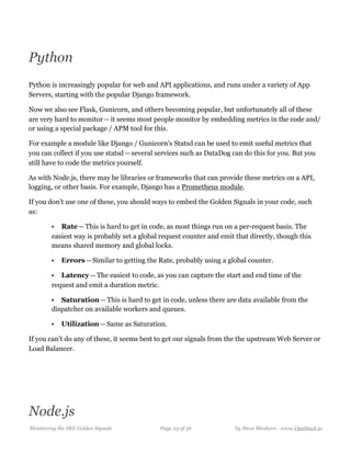 Python
Python is increasingly popular for web and API applications, and runs under a variety of App
Servers, starting with the popular Django framework.
Now we also see Flask, Gunicorn, and others becoming popular, but unfortunately all of these
are very hard to monitor — it seems most people monitor by embedding metrics in the code and/
or using a special package / APM tool for this.
For example a module like Django / Gunicorn’s Statsd can be used to emit useful metrics that
you can collect if you use statsd — several services such as DataDog can do this for you. But you
still have to code the metrics yourself.
As with Node.js, there may be libraries or frameworks that can provide these metrics on a API,
logging, or other basis. For example, Django has a Prometheus module.
If you don’t use one of these, you should ways to embed the Golden Signals in your code, such
as:
• Rate — This is hard to get in code, as most things run on a per-request basis. The
easiest way is probably set a global request counter and emit that directly, though this
means shared memory and global locks.
• Errors — Similar to getting the Rate, probably using a global counter.
• Latency — The easiest to code, as you can capture the start and end time of the
request and emit a duration metric.
• Saturation — This is hard to get in code, unless there are data available from the
dispatcher on available workers and queues.
• Utilization — Same as Saturation.
If you can’t do any of these, it seems best to get our signals from the the upstream Web Server or
Load Balancer.
Node.js
Monitoring the SRE Golden Signals Page ! of !23 36 by Steve Mushero - www.OpsStack.io
 