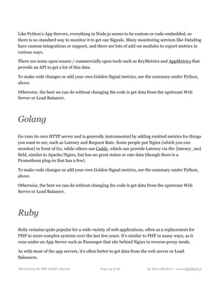Like Python’s App Servers, everything in Node.js seems to be custom or code-embedded, so
there is no standard way to monitor it to get our Signals. Many monitoring services like DataDog
have custom integrations or support, and there are lots of add-on modules to export metrics in
various ways.
There are some open source / commercially open tools such as KeyMetrics and AppMetrics that
provide an API to get a lot of this data.
To make code changes or add your own Golden Signal metrics, see the summary under Python,
above.
Otherwise, the best we can do without changing the code is get data from the upstream Web
Server or Load Balancer.
Golang
Go runs its own HTTP server and is generally instrumented by adding emitted metrics for things
you want to see, such as Latency and Request Rate. Some people put Nginx (which you can
monitor) in front of Go, while others use Caddy, which can provide Latency via the {latency_ms}
field, similar to Apache/Nginx, but has no great status or rate data (though there is a
Prometheus plug-in that has a few).
To make code changes or add your own Golden Signal metrics, see the summary under Python,
above.
Otherwise, the best we can do without changing the code is get data from the upstream Web
Server or Load Balancer.
Ruby
Ruby remains quite popular for a wide variety of web applications, often as a replacement for
PHP in more complex systems over the last few years. It’s similar to PHP in many ways, as it
runs under an App Server such as Passenger that sits behind Nginx in reverse-proxy mode.
As with most of the app servers, it’s often better to get data from the web server or Load
Balancers.
Monitoring the SRE Golden Signals Page ! of !24 36 by Steve Mushero - www.OpsStack.io
 