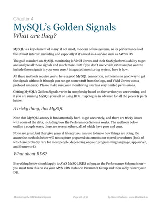 Chapter 4
MySQL’s Golden Signals
What are they?
MySQL is a key element of many, if not most, modern online systems, so its performance is of
the utmost interest, including and especially if it’s used as-a-service such as AWS RDS.
The gold standard on MySQL monitoring is Vivid Cortex and their SaaS platform’s ability to get
and analyze all these signals and much more. But if you don’t use Vivid Cortex and/or want to
include these signals in your own core / integrated monitoring system, here is how.
All these methods require you to have a good MySQL connection, as there is no good way to get
the signals without it (though you can get some stuff from the logs, and Vivid Cortex uses a
protocol analyzer). Please make sure your monitoring user has very limited permissions.
Getting MySQL’s Golden Signals varies in complexity based on the version you are running, and
if you are running MySQL yourself or using RDS. I apologize in advance for all the pieces & parts
below.
A tricky thing, this MySQL
Note that MySQL Latency is fundamentally hard to get accurately, and there are tricky issues
with some of the data, including how the Performance Schema works. The methods below
outline a couple ways; there are several others, all of which have pros and cons. 
None are great, but they give general latency you can use to know how things are doing. Be
aware the methods below will not capture prepared statements nor stored procedures (both of
which are probably rare for most people, depending on your programming language, app server,
and framework).
What about RDS?
Everything below should apply to AWS MySQL RDS as long as the Performance Schema is on — 
you must turn this on via your AWS RDS Instance Parameter Group and then sadly restart your
DB.
Monitoring the SRE Golden Signals Page ! of !26 36 by Steve Mushero - www.OpsStack.io
 