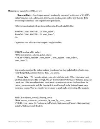 Mapping our signals to MySQL, we see:
• Request Rate — Queries per second, most easily measured by the sum of MySQL’s
status variables com_select, com_insert, com_update, com_delete and then do delta
processing on the final sum to get queries per second. 
  
Different monitoring tools get these differently. Usually via SQL like: 
  
SHOW GLOBAL STATUS LIKE “com_select”; 
SHOW GLOBAL STATUS LIKE “com_insert”; 
etc. 
  
Or you can sum all four at once to get a single number: 
 
 
SELECT sum(variable_value)  
FROM information_schema.global_status  
WHERE variable_name IN (“com_select”, “com_update”, “com_delete”,
“com_insert”) ; 
 
  
You can also monitor the status variable Questions, but this includes lots of extra non-
work things that add noise to your data. Less useful.
• Error Rate — We can get a global error rate which includes SQL, syntax, and most
all other errors returned by MySQL. We get this from the Performance Schema, using the
User Event table instead of Global Event table because we truncate the latter later for
Latency measurements, and the User table is small enough to be fast and to not auto-
purge due to size. This is a counter so you need to apply delta processing. The query is: 
  
SELECT sum(sum_errors) AS query_count 
FROM events_statements_summary_by_user_by_event_name  
WHERE event_name IN (‘statement/sql/select’, ‘statement/sql/insert’, ‘statement/sql/
update’, ‘statement/sql/delete’);
Monitoring the SRE Golden Signals Page ! of !27 36 by Steve Mushero - www.OpsStack.io
 
