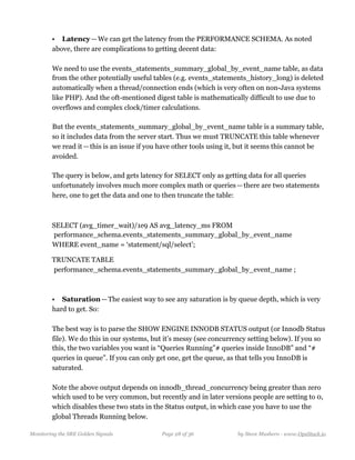 • Latency — We can get the latency from the PERFORMANCE SCHEMA. As noted
above, there are complications to getting decent data:  
  
We need to use the events_statements_summary_global_by_event_name table, as data
from the other potentially useful tables (e.g. events_statements_history_long) is deleted
automatically when a thread/connection ends (which is very often on non-Java systems
like PHP). And the oft-mentioned digest table is mathematically difficult to use due to
overflows and complex clock/timer calculations. 
  
But the events_statements_summary_global_by_event_name table is a summary table,
so it includes data from the server start. Thus we must TRUNCATE this table whenever
we read it — this is an issue if you have other tools using it, but it seems this cannot be
avoided. 
  
The query is below, and gets latency for SELECT only as getting data for all queries
unfortunately involves much more complex math or queries — there are two statements
here, one to get the data and one to then truncate the table:
SELECT (avg_timer_wait)/1e9 AS avg_latency_ms FROM 
 performance_schema.events_statements_summary_global_by_event_name 
WHERE event_name = ‘statement/sql/select’;
TRUNCATE TABLE  
 performance_schema.events_statements_summary_global_by_event_name ;
• Saturation — The easiest way to see any saturation is by queue depth, which is very
hard to get. So: 
  
The best way is to parse the SHOW ENGINE INNODB STATUS output (or Innodb Status
file). We do this in our systems, but it’s messy (see concurrency setting below). If you so
this, the two variables you want is “Queries Running”# queries inside InnoDB” and “#
queries in queue”. If you can only get one, get the queue, as that tells you InnoDB is
saturated. 
  
Note the above output depends on innodb_thread_concurrency being greater than zero
which used to be very common, but recently and in later versions people are setting to 0,
which disables these two stats in the Status output, in which case you have to use the
global Threads Running below. 
Monitoring the SRE Golden Signals Page ! of !28 36 by Steve Mushero - www.OpsStack.io
 
