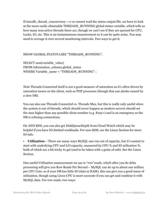   
If innodb_thread_concurrency = 0 or cannot read the status output file, we have to look
at the more easily obtainable THREADS_RUNNING global status variable, which tells us
how many non-active threads there are, though we can’t see if they are queued for CPU,
Locks, IO, etc. This is an instantaneous measurement so it can be quite noisy. You may
need to average it over several monitoring intervals. Two ways to get it: 
  
SHOW GLOBAL STATUS LIKE “THREADS_RUNNING”;  
  
SELECT sum(variable_value)  
FROM information_schema.global_status  
WHERE Variable_name = “THREADS_RUNNING” ;
 
  
Note Threads Connected itself is not a good measure of saturation as it’s often driven by
saturation issues on the client, such as PHP processes (though that can alsobe caused by
a slow DB). 
  
You can also use Threads Connected vs. Threads Max, but this is really only useful when
the system is out of threads, which should never happen as modern servers should set
the max higher than any possible client number (e.g. 8192+) and is an emergency as the
DB is refusing connections. 
  
On AWS RDS, you can also get DiskQueueDepth from Cloud Watch which may be
helpful if you have IO-limited workloads. For non-RDS, see the Linux Section for more
IO info.
• Utilization — There are many ways MySQL can run out of capacity, but it’s easiest to
start with underlying CPU and I/O capacity, measured by CPU % and IO utilization %,
both of which are a bit tricky to get (and to be taken with a grain of salt). See the Linux
Section. 
  
One useful Utilization measurement we use is “row”reads, which after you do delta
processing will give you Row Reads Per Second — MySQL can do up to about one million
per CPU Core, so if your DB has little IO (data in RAM), this can give you a good sense of
utilization, though using Linux CPU is more accurate if you can get and combine it with
MySQL data. For row reads, two ways: 
  
Monitoring the SRE Golden Signals Page ! of !29 36 by Steve Mushero - www.OpsStack.io
 