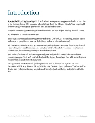 Introduction
Site Reliability Engineering (SRE) and related concepts are very popular lately, in part due
to the famous Google SRE book and others talking about the “Golden Signals” that you should
be monitoring to keep your systems fast and reliable as they scale.
Everyone seems to agree these signals are important, but how do you actually monitor them?
No one seems to talk much about this.
These signals are much harder to get than traditional CPU or RAM monitoring, as each service
and resource has different metrics, definitions, and especially tools required. 
Microservices, Containers, and Serverless make getting signals even more challenging, but still
worthwhile, as we need these signals — both to avoid traditional alert noise and to effectively
troubleshoot our increasingly complex distributed systems.
This series of articles will walk through the signals and practical methods for a number of
common services. First, we’ll talk briefly about the signals themselves, then a bit about how you
can use them in your monitoring system.
Finally, there is a list of service-specific guides on how to monitor the signals, for Load
Balancers, Web & App Servers, DB & Cache Servers, General Linux, and more. This list and the
details may evolve over time as we continually seek feedback and better methods to get better
data. 
Monitoring the SRE Golden Signals Page ! of !3 36 by Steve Mushero - www.OpsStack.io
 