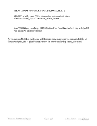 SHOW GLOBAL STATUS LIKE “INNODB_ROWS_READ”; 
  
SELECT variable_value FROM information_schema.global_status 
WHERE variable_name = “INNODB_ROWS_READ” ;
 
  
On AWS RDS you can also get CPUUtilization from Cloud Watch which may be helpful if
you have CPU-limited workloads.
As you can see, MySQL is challenging and there are many more items you can read, both to get
the above signals, and to get a broader sense of DB health for alerting, tuning, and so on.
Monitoring the SRE Golden Signals Page ! of !30 36 by Steve Mushero - www.OpsStack.io
 