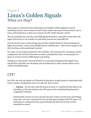 Chapter 6
Linux’s Golden Signals
What are they?
Most people are interested in the performance and stability of their application and its
underlying services, such as those covered in these articles. But many of those services rely on
Linux underneath them, as their core resource for CPU, RAM, Network, and IO.
Thus it’s probably wise to get the Linux SRE Signals themselves, especially in cases where the
upper-level service is very sensitive to underlying resource use (especially IO). 
Even if you don’t alert on these things, they provide valuable details for observed changes in
higher-level metrics, such as when MySQL Latency suddenly rises — did we have changes in the
SQL, the Data, or the underlying IO system?
For Linux, we are mostly interested in CPU and Disk, a bit of memory (for saturation), and for
completeness, the network. Networks are rarely overloaded these days, so most people can
ignore it, at least in terms of SRE Signals and alerting. 
Though you could monitor network IN/OUT as a network-level Request Rate Signal, since
network flow anomalies are interesting, and correlating this to other request metrics can be
useful in troubleshooting).
CPU
For CPUs, the only real signals are Utilization & Saturation, though Latency is interesting while
Errors, Latency, and Requests aren’t very relevant. Thus we have:
• Latency — It’s not clear what this means in Linux, i.e. could be the time taken to do
something, or the time waiting in the CPU queue to do something (forgetting about
swapping or IO delays).  
  
Unfortunately we have no way to measure the time it takes to do the may varied things
Linux does, nor can we measure the time all tasks spend waiting in the CPU queue. We
had hoped we could get this from /proc/schedstat but after lots of work we have
concluded we cannot.
Monitoring the SRE Golden Signals Page ! of !31 36 by Steve Mushero - www.OpsStack.io
 