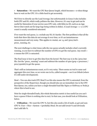 • Saturation — We want the CPU Run Queue length, which becomes > 0 when things
have to wait on the CPU. It’s a little hard to get accurately. 
  
We’d love to directly use the Load Average, but unfortunately in Linux it also includes
both CPU and IO, which really pollutes the data. However, it’s easy to get and can be
useful for Saturation if your service uses CPU only, with little/no IO, such as an App
Server (but watch out for large logs being written to disks). A Load Average > 1–2 x CPU
count is usually considered saturated. 
  
If we want the real queue, i.e. exclude any IO, it’s harder. The first problem is that all the
tools that show this data do not average it over time, so it’s an instantaneous
measurement and very noisy. This applies to vmstat, sar -q, and /proc/stat’s
procs_running, etc.  
  
The next challenge is what Linux calls the run queue actually includes what’s currently
running, so you have to subtract the number of CPUs to get the real queue. Any result >
0 means the CPU is saturated.  
  
The final issue is how to get this data from the kernel. The best way is in the /proc/stat
file. Get the “procs_running” count and subtract the number of cpus (grep -c processor /
proc/cpuinfo) to get the queue.  
  
That’s still an instantaneous count, so it’s very noisy. There seems no tool to same and
aggregate this over time, so we wrote one in Go, called runqstat — see it on Github (where
it’s still under development). 
   
Steal — You can also track CPU Steal % as this also means the CPU is saturated, from the
perspective of the Hypervisor, though you should also see an immediate rise in the CPU
Run Queue, too, unless you have a single threaded load like Nginx or HAProxy or Node.js
where this is hard to see.  
  
Note for single-threaded loads, this whole Saturation metric is less useful (as you can’t
have a queue if there is nothing else to run). In that case, you should look at Utilization,
below.
• Utilization — We want the CPU %, but this also needs a bit of math, so get and sum
CPU %: User + Nice + System + (probably) Steal. Do not add iowait % and obviously
don’t add idle %.  
 
Monitoring the SRE Golden Signals Page ! of !32 36 by Steve Mushero - www.OpsStack.io
 