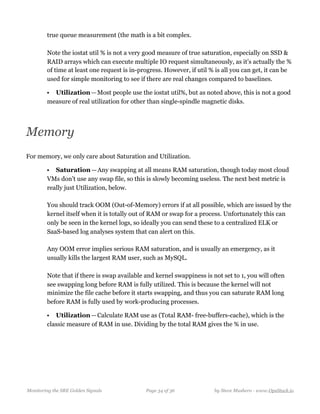 true queue measurement (the math is a bit complex.  
  
Note the iostat util % is not a very good measure of true saturation, especially on SSD &
RAID arrays which can execute multiple IO request simultaneously, as it’s actually the %
of time at least one request is in-progress. However, if util % is all you can get, it can be
used for simple monitoring to see if there are real changes compared to baselines.
• Utilization — Most people use the iostat util%, but as noted above, this is not a good
measure of real utilization for other than single-spindle magnetic disks.
Memory
For memory, we only care about Saturation and Utilization.
• Saturation — Any swapping at all means RAM saturation, though today most cloud
VMs don’t use any swap file, so this is slowly becoming useless. The next best metric is
really just Utilization, below.  
  
You should track OOM (Out-of-Memory) errors if at all possible, which are issued by the
kernel itself when it is totally out of RAM or swap for a process. Unfortunately this can
only be seen in the kernel logs, so ideally you can send these to a centralized ELK or
SaaS-based log analyses system that can alert on this.  
  
Any OOM error implies serious RAM saturation, and is usually an emergency, as it
usually kills the largest RAM user, such as MySQL.  
  
Note that if there is swap available and kernel swappiness is not set to 1, you will often
see swapping long before RAM is fully utilized. This is because the kernel will not
minimize the file cache before it starts swapping, and thus you can saturate RAM long
before RAM is fully used by work-producing processes.
• Utilization — Calculate RAM use as (Total RAM- free-buffers-cache), which is the
classic measure of RAM in use. Dividing by the total RAM gives the % in use.
Monitoring the SRE Golden Signals Page ! of !34 36 by Steve Mushero - www.OpsStack.io
 