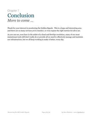 Chapter 7
Conclusion
More to come …
Thank for your interest in monitoring the Golden Signals. This is a large and interesting area
and there are so many services yet to monitor, or even expose the right metrics for all to see.
As you can see, even here in the midst of a cloud and DevOps revolution, many of our most
mainstream tools still don’t really do or provide all we need to effectively manage and maintain
our infrastructure, but we all keep working to make it better, every day.
Monitoring the SRE Golden Signals Page ! of !36 36 by Steve Mushero - www.OpsStack.io
 