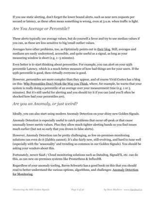 If you use static alerting, don’t forget the lower bound alerts, such as near zero requests per
second or latency, as these often mean something is wrong, even at 3 a.m. when traffic is light.
Are You Average or Percentile?
These alerts typically use average values, but do yourself a favor and try to use median values if
you can, as these are less sensitive to big/small outlier values. 
Averages have other problems, too, as Optimizely points out in their blog. Still, averages and
medians are easily understood, accessible, and quite useful as a signal, as long as your
measuring window is short (e.g. 1–5 minutes).
Even better is to start thinking about percentiles. For example, you can alert on your 95th
percentile Latency, which is a much better measure of how bad things are for your users. If the
95th percentile is good, then virtually everyone is good.
However, percentiles are more complex than they appear, and of course Vivid Cortex has a blog
on this: Why Percentiles Don’t Work the Way you Think, where, for example, he warns that your
system is really doing a percentile of an average over your measurement time (e.g. 1 or 5
minutes). But it’s still useful for alerting and you should try it if you can (and you’ll often be
shocked how bad your percentiles are).
Are you an Anomaly, or just weird?
Ideally, you can also start using modern Anomaly Detection on your shiny new Golden Signals.
Anomaly Detection is especially useful to catch problems that occur off-peak or that cause
unusually lower metric values. Plus they allow much tighter alerting bands so you find issues
much earlier (but not so early that you drown in false alerts).
However, Anomaly Detection can be pretty challenging, as few on-premises monitoring
solutions can even do it (Zabbix cannot). It’s also fairly new, still-evolving, and hard to tune well
(especially with the ’seasonality’ and trending so common in our Golden Signals). You should be
asking your vendors about this.
Fortunately, newer SaaS / Cloud monitoring solutions such as DataDog, SignalFX, etc. can do
this, as can new on-premises systems like Prometheus & InfluxDB. 
Regardless of your anomaly tooling, Baron Schwartz has a good book on this that you should
read to better understand the various options, algorithms, and challenges: Anomaly Detection
for Monitoring.
Monitoring the SRE Golden Signals Page ! of !6 36 by Steve Mushero - www.OpsStack.io
 