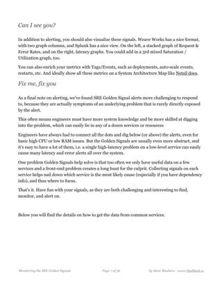 Can I see you?
In addition to alerting, you should also visualize these signals. Weave Works has a nice format,
with two graph columns, and Splunk has a nice view. On the left, a stacked graph of Request &
Error Rates, and on the right, latency graphs. You could add in a 3rd mixed Saturation /
Utilization graph, too.
You can also enrich your metrics with Tags/Events, such as deployments, auto-scale events,
restarts, etc. And ideally show all these metrics on a System Architecture Map like Netsil does.
Fix me, fix you
As a final note on alerting, we’ve found SRE Golden Signal alerts more challenging to respond
to, because they are actually symptoms of an underlying problem that is rarely directly exposed
by the alert. 
This often means engineers must have more system knowledge and be more skilled at digging
into the problem, which can easily lie in any of a dozen services or resources 
Engineers have always had to connect all the dots and dig below (or above) the alerts, even for
basic high CPU or low RAM issues. But the Golden Signals are usually even more abstract, and
it’s easy to have a lot of them, i.e. a single high-latency problem on a low-level service can easily
cause many latency and error alerts all over the system.
One problem Golden Signals help solve is that too often we only have useful data on a few
services and a front-end problem creates a long hunt for the culprit. Collecting signals on each
service helps nail down which service is the most likely cause (especially if you have dependency
info), and thus where to focus. 
That’s it. Have fun with your signals, as they are both challenging and interesting to find,
monitor, and alert on.
Below you will find the details on how to get the data from common services.
Monitoring the SRE Golden Signals Page ! of !7 36 by Steve Mushero - www.OpsStack.io
 