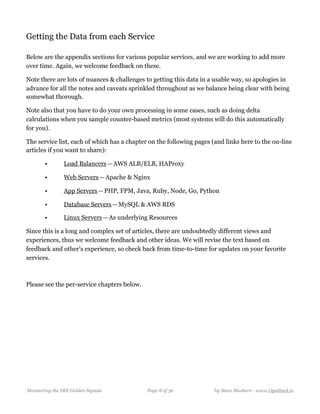 Getting the Data from each Service
Below are the appendix sections for various popular services, and we are working to add more
over time. Again, we welcome feedback on these.
Note there are lots of nuances & challenges to getting this data in a usable way, so apologies in
advance for all the notes and caveats sprinkled throughout as we balance being clear with being
somewhat thorough.
Note also that you have to do your own processing in some cases, such as doing delta
calculations when you sample counter-based metrics (most systems will do this automatically
for you).
The service list, each of which has a chapter on the following pages (and links here to the on-line
articles if you want to share):
• Load Balancers — AWS ALB/ELB, HAProxy
• Web Servers — Apache & Nginx
• App Servers — PHP, FPM, Java, Ruby, Node, Go, Python
• Database Servers — MySQL & AWS RDS
• Linux Servers — As underlying Resources
Since this is a long and complex set of articles, there are undoubtedly different views and
experiences, thus we welcome feedback and other ideas. We will revise the text based on
feedback and other’s experience, so check back from time-to-time for updates on your favorite
services.
Please see the per-service chapters below.
Monitoring the SRE Golden Signals Page ! of !8 36 by Steve Mushero - www.OpsStack.io
 