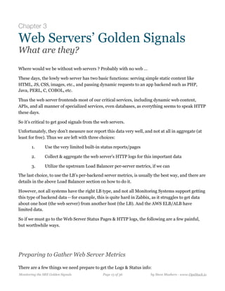 Chapter 3
Web Servers’ Golden Signals
What are they?
Where would we be without web servers ? Probably with no web …
These days, the lowly web server has two basic functions: serving simple static content like
HTML, JS, CSS, images, etc., and passing dynamic requests to an app backend such as PHP,
Java, PERL, C, COBOL, etc.
Thus the web server frontends most of our critical services, including dynamic web content,
APIs, and all manner of specialized services, even databases, as everything seems to speak HTTP
these days.
So it’s critical to get good signals from the web servers.
Unfortunately, they don’t measure nor report this data very well, and not at all in aggregate (at
least for free). Thus we are left with three choices:
1. Use the very limited built-in status reports/pages
2. Collect & aggregate the web server’s HTTP logs for this important data
3. Utilize the upstream Load Balancer per-server metrics, if we can
The last choice, to use the LB’s per-backend server metrics, is usually the best way, and there are
details in the above Load Balancer section on how to do it.
However, not all systems have the right LB type, and not all Monitoring Systems support getting
this type of backend data — for example, this is quite hard in Zabbix, as it struggles to get data
about one host (the web server) from another host (the LB). And the AWS ELB/ALB have
limited data.
So if we must go to the Web Server Status Pages & HTTP logs, the following are a few painful,
but worthwhile ways.
Preparing to Gather Web Server Metrics
There are a few things we need prepare to get the Logs & Status info:
Monitoring the SRE Golden Signals Page ! of !15 36 by Steve Mushero - www.OpsStack.io
 
