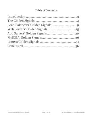 Table of Contents
Introduction 3............................................................
The Golden Signals 4..................................................
Load Balancers’ Golden Signals 9..............................
Web Servers’ Golden Signals 15.................................
App Servers’ Golden Signals 20.................................
MySQL’s Golden Signals 26.......................................
Linux’s Golden Signals 31..........................................
Conclusion 36.............................................................
Monitoring the SRE Golden Signals Page ! of !2 36 by Steve Mushero - www.OpsStack.io
 