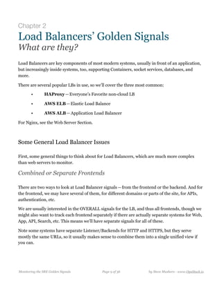Chapter 2
Load Balancers’ Golden Signals
What are they?
Load Balancers are key components of most modern systems, usually in front of an application,
but increasingly inside systems, too, supporting Containers, socket services, databases, and
more.
There are several popular LBs in use, so we’ll cover the three most common:
• HAProxy — Everyone’s Favorite non-cloud LB
• AWS ELB — Elastic Load Balance
• AWS ALB — Application Load Balancer
For Nginx, see the Web Server Section.
Some General Load Balancer Issues
First, some general things to think about for Load Balancers, which are much more complex
than web servers to monitor.
Combined or Separate Frontends
There are two ways to look at Load Balancer signals — from the frontend or the backend. And for
the frontend, we may have several of them, for different domains or parts of the site, for APIs,
authentication, etc.
We are usually interested in the OVERALL signals for the LB, and thus all frontends, though we
might also want to track each frontend separately if there are actually separate systems for Web,
App, API, Search, etc. This means we’ll have separate signals for all of these.
Note some systems have separate Listener/Backends for HTTP and HTTPS, but they serve
mostly the same URLs, so it usually makes sense to combine them into a single unified view if
you can.
Monitoring the SRE Golden Signals Page ! of !9 36 by Steve Mushero - www.OpsStack.io
 