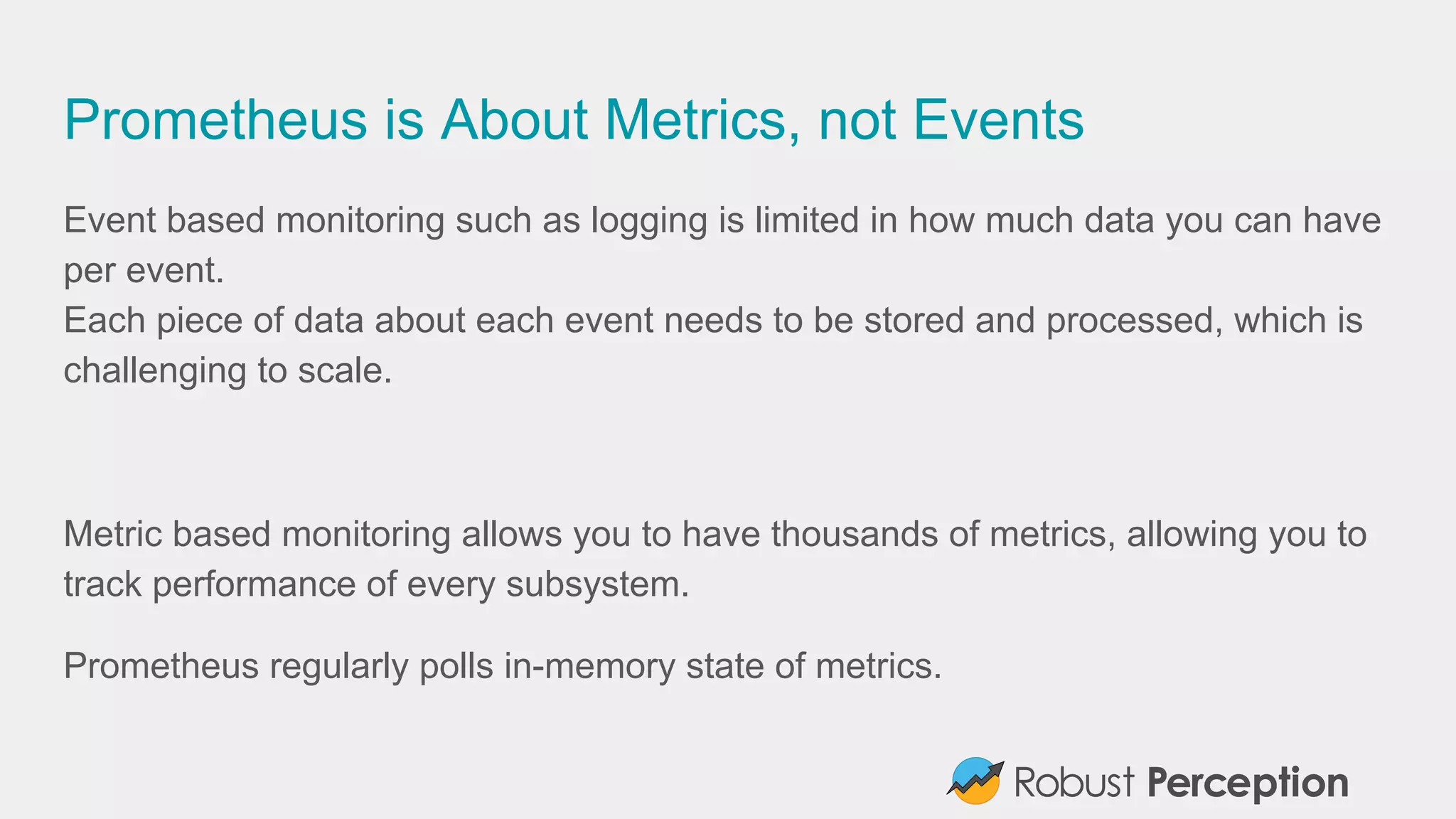 Prometheus is About Metrics, not Events
Event based monitoring such as logging is limited in how much data you can have
per event.
Each piece of data about each event needs to be stored and processed, which is
challenging to scale.
Metric based monitoring allows you to have thousands of metrics, allowing you to
track performance of every subsystem.
Prometheus regularly polls in-memory state of metrics.
 