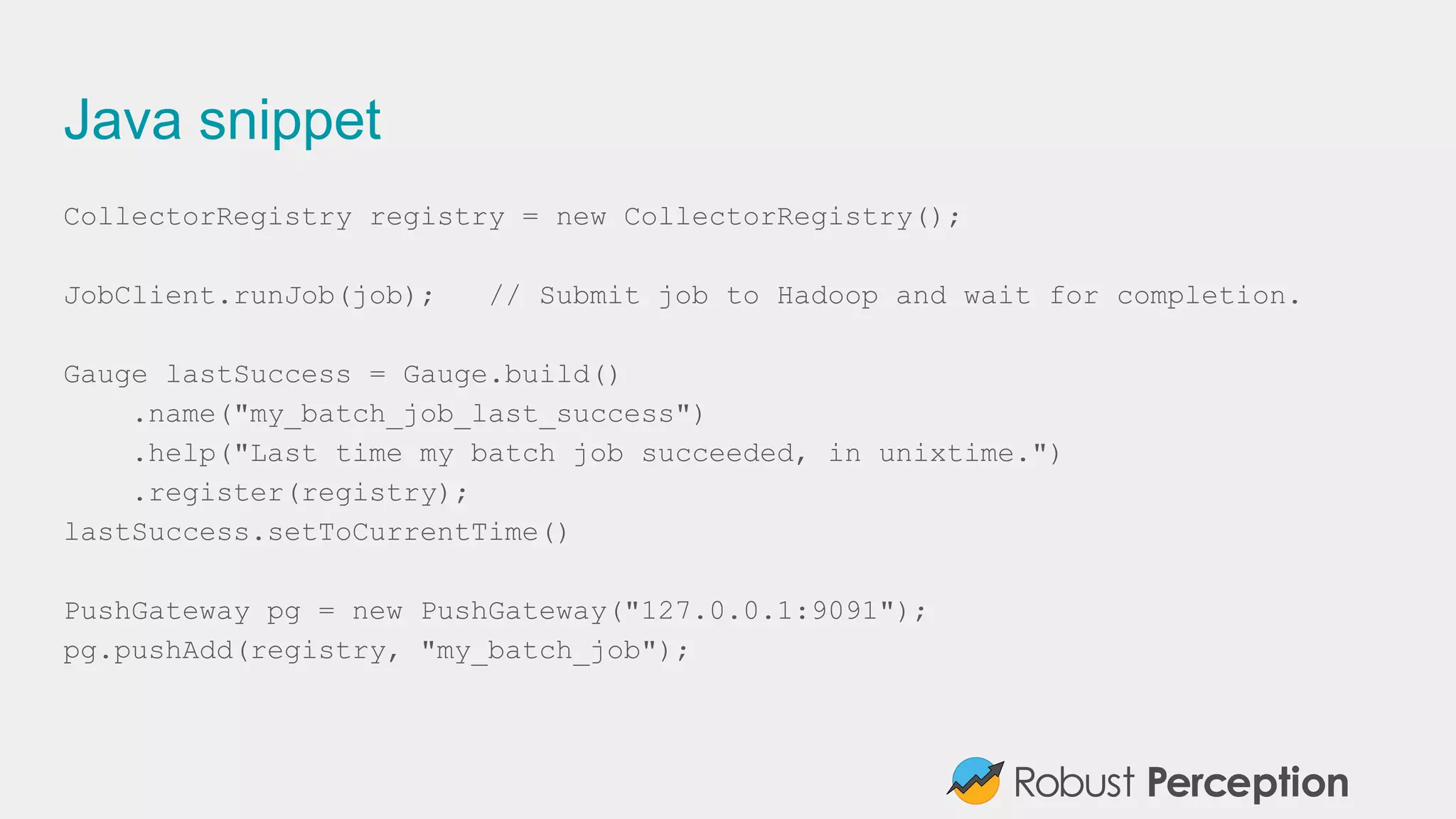Java snippet
CollectorRegistry registry = new CollectorRegistry();
JobClient.runJob(job); // Submit job to Hadoop and wait for completion.
Gauge lastSuccess = Gauge.build()
.name("my_batch_job_last_success")
.help("Last time my batch job succeeded, in unixtime.")
.register(registry);
lastSuccess.setToCurrentTime()
PushGateway pg = new PushGateway("127.0.0.1:9091");
pg.pushAdd(registry, "my_batch_job");
 