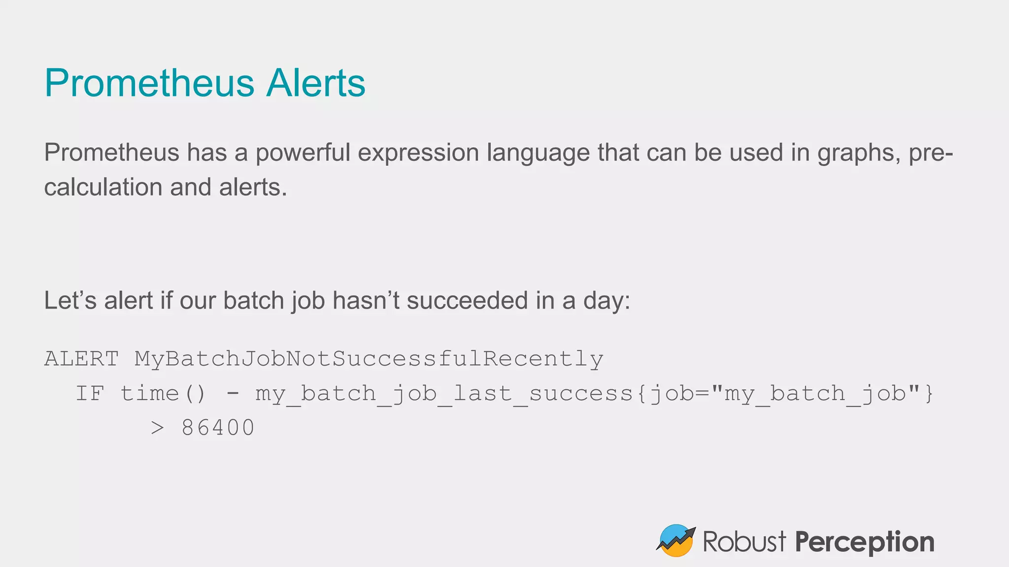 Prometheus Alerts
Prometheus has a powerful expression language that can be used in graphs, pre-
calculation and alerts.
Let’s alert if our batch job hasn’t succeeded in a day:
ALERT MyBatchJobNotSuccessfulRecently
IF time() - my_batch_job_last_success{job="my_batch_job"}
> 86400
 