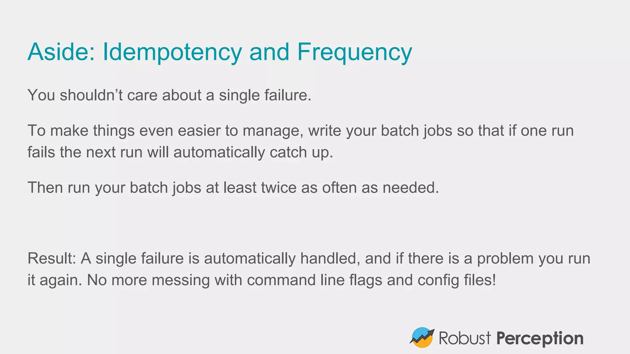 Aside: Idempotency and Frequency
You shouldn’t care about a single failure.
To make things even easier to manage, write your batch jobs so that if one run
fails the next run will automatically catch up.
Then run your batch jobs at least twice as often as needed.
Result: A single failure is automatically handled, and if there is a problem you run
it again. No more messing with command line flags and config files!
 