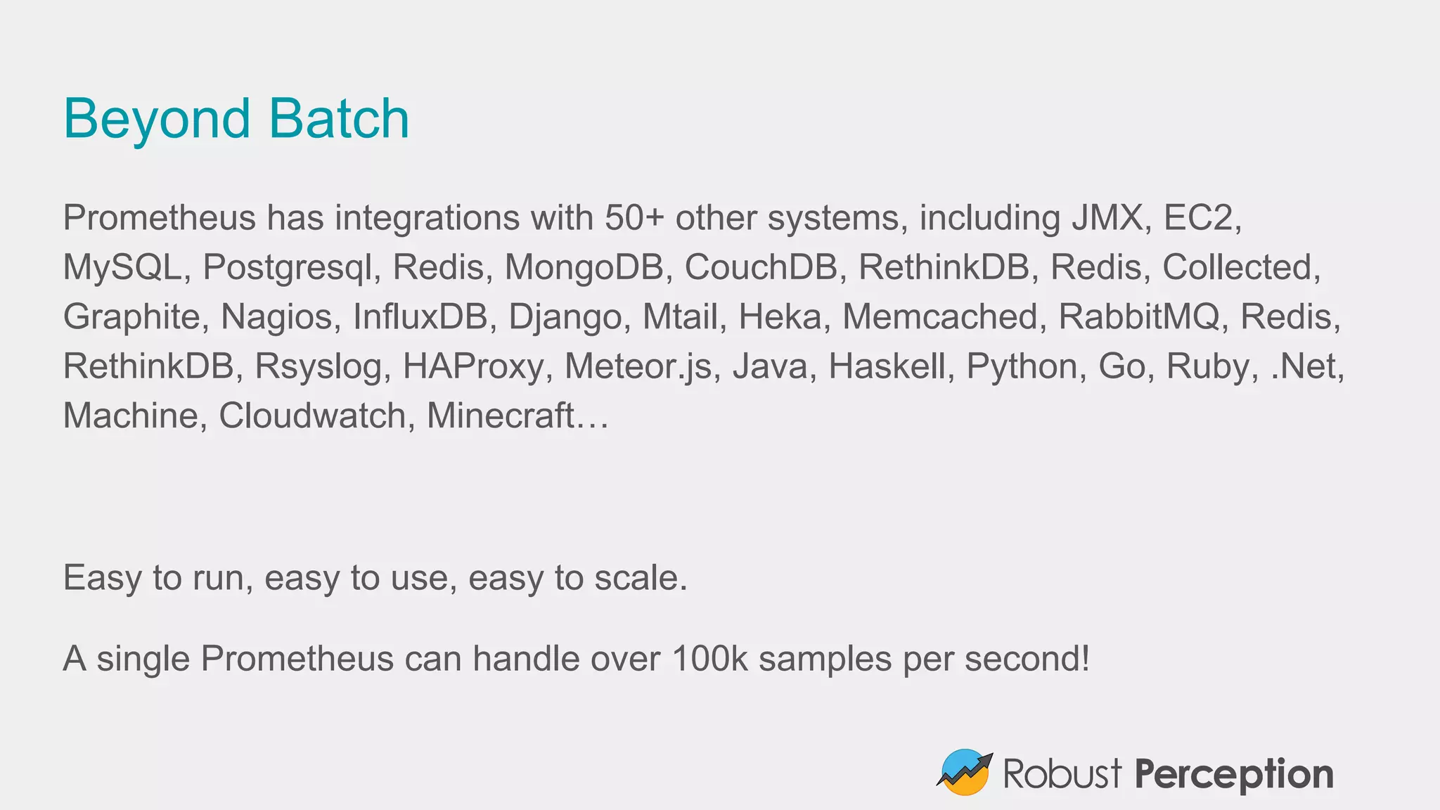 Beyond Batch
Prometheus has integrations with 50+ other systems, including JMX, EC2,
MySQL, Postgresql, Redis, MongoDB, CouchDB, RethinkDB, Redis, Collected,
Graphite, Nagios, InfluxDB, Django, Mtail, Heka, Memcached, RabbitMQ, Redis,
RethinkDB, Rsyslog, HAProxy, Meteor.js, Java, Haskell, Python, Go, Ruby, .Net,
Machine, Cloudwatch, Minecraft…
Easy to run, easy to use, easy to scale.
A single Prometheus can handle over 100k samples per second!
 