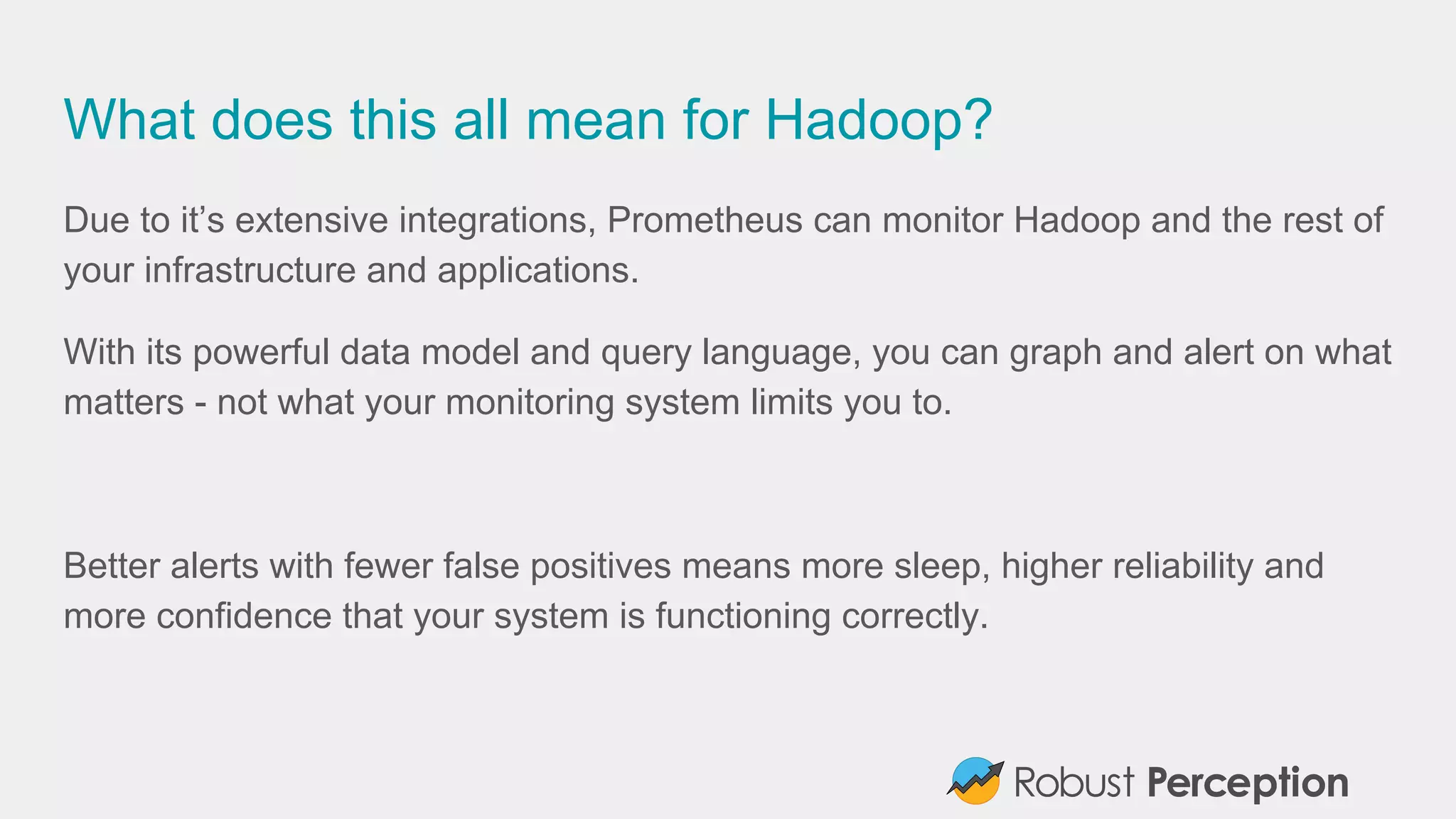 What does this all mean for Hadoop?
Due to it’s extensive integrations, Prometheus can monitor Hadoop and the rest of
your infrastructure and applications.
With its powerful data model and query language, you can graph and alert on what
matters - not what your monitoring system limits you to.
Better alerts with fewer false positives means more sleep, higher reliability and
more confidence that your system is functioning correctly.
 