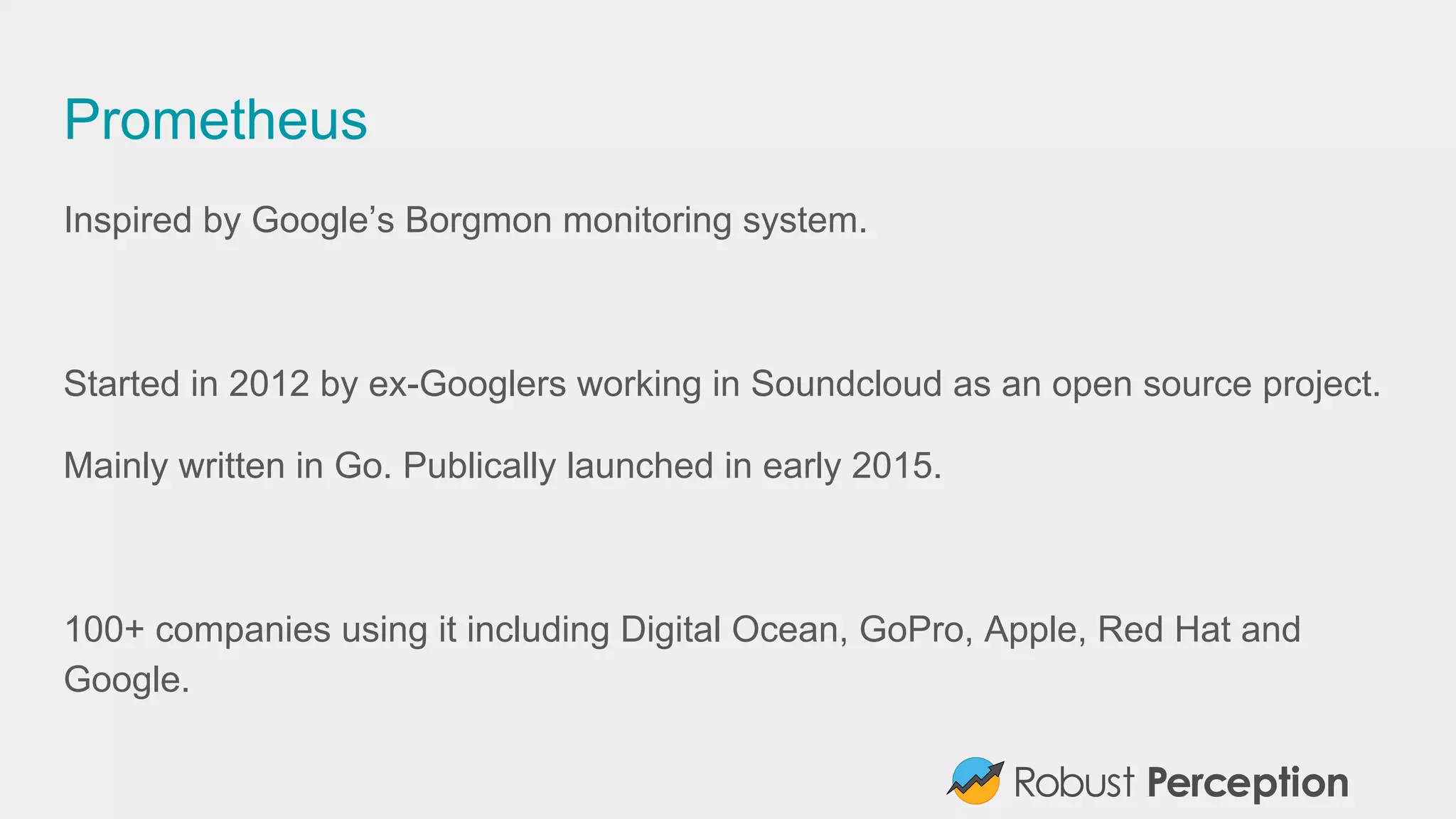Prometheus
Inspired by Google’s Borgmon monitoring system.
Started in 2012 by ex-Googlers working in Soundcloud as an open source project.
Mainly written in Go. Publically launched in early 2015.
100+ companies using it including Digital Ocean, GoPro, Apple, Red Hat and
Google.
 