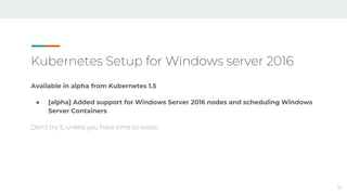 Kubernetes Setup for Windows server 2016
Available in alpha from Kubernetes 1.5
● [alpha] Added support for Windows Server 2016 nodes and scheduling Windows
Server Containers
Don’t try it, unless you have time to waste
18
 
