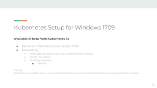Kubernetes Setup for Windows 1709
Available in beta from Kubernetes 1.9
● Works with Windows Server version 1709
● Networking
○ Host-gateway (static next-hop routes between nodes)
○ Smart ToR switch
○ Third party overlay
■ Flannel
Tutorial:
https://docs.microsoft.com/en-us/virtualization/windowscontainers/kubernetes/getting-started-kubernetes-windows
20
 