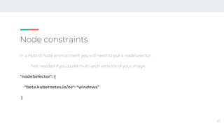 Node constraints
In a Hybrid node environment you will need to put a nodeSelector.
Not needed if you build multi-arch versions of your image
"nodeSelector": {
"beta.kubernetes.io/os": "windows"
}
27
 